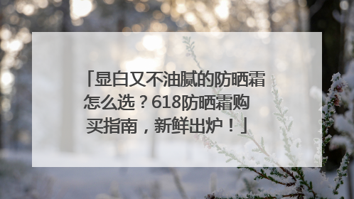 显白又不油腻的防晒霜怎么选？618防晒霜购买指南，新鲜出炉！