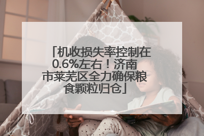 机收损失率控制在0.6%左右！济南市莱芜区全力确保粮食颗粒归仓