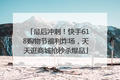 最后冲刺！快手618购物节福利炸场，天天逛商城抢秒杀爆品