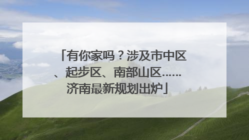 有你家吗？涉及市中区、起步区、南部山区……济南最新规划出炉