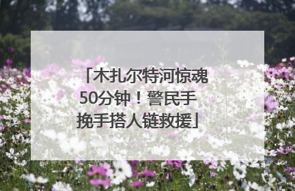 木扎尔特河惊魂50分钟！警民手挽手搭人链救援