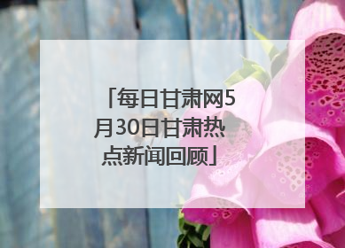 每日甘肃网5月30日甘肃热点新闻回顾