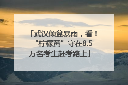 武汉倾盆暴雨，看！“柠檬黄”守在8.5万名考生赶考路上