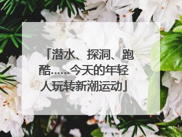 潜水、探洞、跑酷……今天的年轻人玩转新潮运动