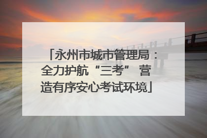 永州市城市管理局：全力护航“三考” 营造有序安心考试环境