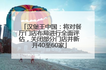 汉堡王中国：将对餐厅门店布局进行全面评估，关闭部分门店并新开40至60家