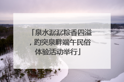 泉水潺潺粽香四溢，趵突泉畔端午民俗体验活动举行