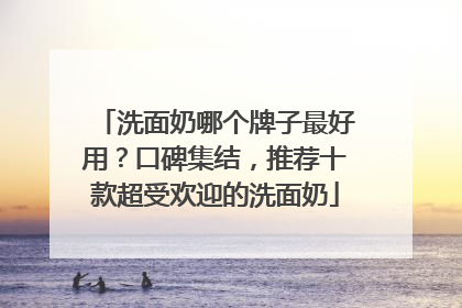 洗面奶哪个牌子最好用？口碑集结，推荐十款超受欢迎的洗面奶