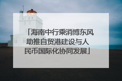 海南中行乘消博东风 助推自贸港建设与人民币国际化协同发展