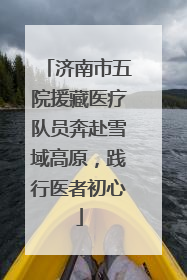 济南市五院援藏医疗队员奔赴雪域高原，践行医者初心