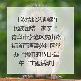 浓情粽艺迎端午 民族团结一家亲“ 青岛市李沧区虎山路街道百通馨苑社区举办“我们的节日·端午“主题活动