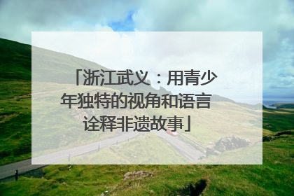 浙江武义：用青少年独特的视角和语言诠释非遗故事