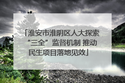 淮安市淮阴区人大探索“三全”监督机制 推动民生项目落地见效