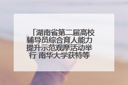 湖南省第二届高校辅导员综合育人能力提升示范观摩活动举行 南华大学获特等奖和一等奖