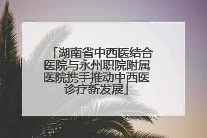 湖南省中西医结合医院与永州职院附属医院携手推动中西医诊疗新发展