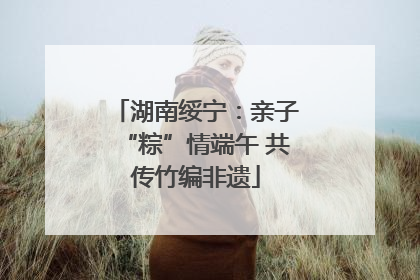 湖南绥宁：亲子“粽”情端午 共传竹编非遗