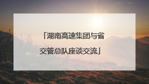 湖南高速集团与省交管总队座谈交流