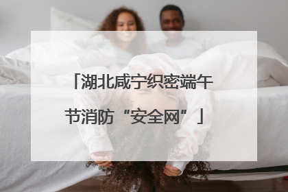 湖北咸宁织密端午节消防“安全网”
