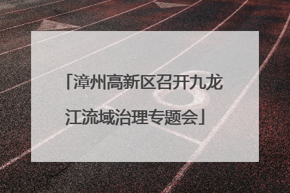 漳州高新区召开九龙江流域治理专题会