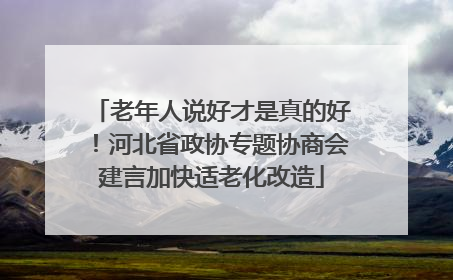 老年人说好才是真的好！河北省政协专题协商会建言加快适老化改造