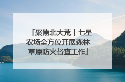 聚焦北大荒丨七星农场全方位开展森林草原防火督查工作