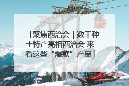 聚焦西洽会｜数千种土特产亮相西洽会 来看这些“爆款”产品