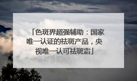 色斑界超强辅助：国家唯一认证的祛斑产品，央视唯一认可祛斑霜