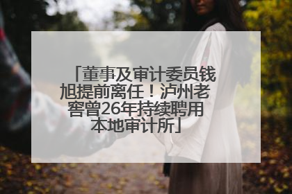 董事及审计委员钱旭提前离任！泸州老窖曾26年持续聘用本地审计所