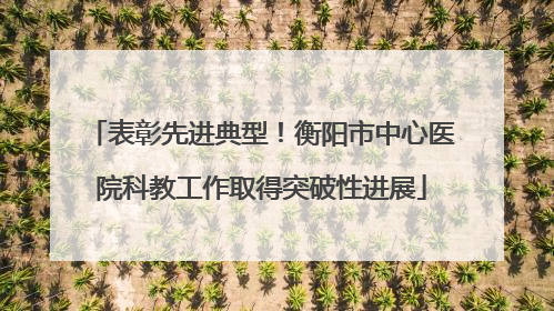 表彰先进典型！衡阳市中心医院科教工作取得突破性进展