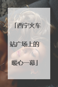 西宁火车站广场上的暖心一幕