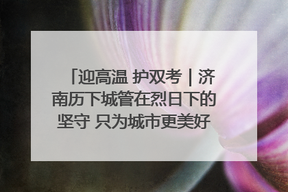 迎高温 护双考｜济南历下城管在烈日下的坚守 只为城市更美好 学子更安心