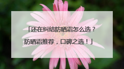 还在纠结防晒霜怎么选？防晒霜推荐，口碑之选！