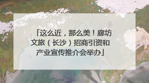 这么近，那么美！廊坊文旅（长沙）招商引资和产业宣传推介会举办