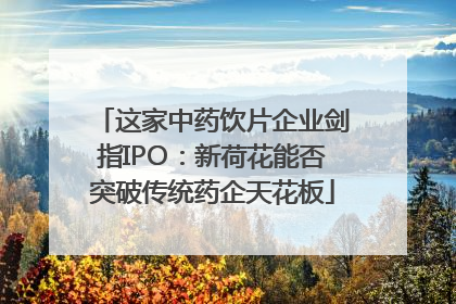 这家中药饮片企业剑指IPO：新荷花能否突破传统药企天花板