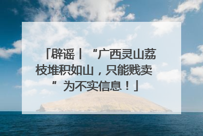 辟谣丨“广西灵山荔枝堆积如山，只能贱卖”为不实信息！
