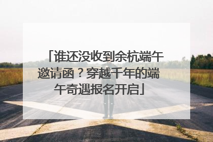 谁还没收到余杭端午邀请函？穿越千年的端午奇遇报名开启