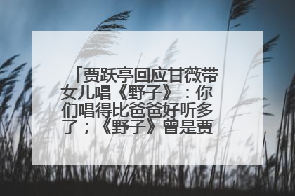 贾跃亭回应甘薇带女儿唱《野子》：你们唱得比爸爸好听多了；《野子》曾是贾跃亭“代表作”