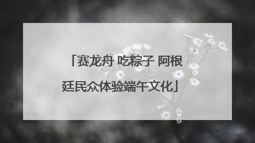 赛龙舟 吃粽子 阿根廷民众体验端午文化