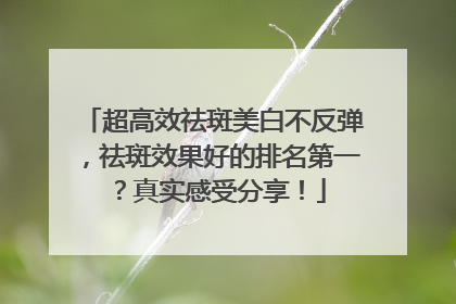 超高效祛斑美白不反弹，祛斑效果好的排名第一？真实感受分享！