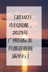 超10万市民围观，2025年广州国际龙舟邀请赛圆满举行
