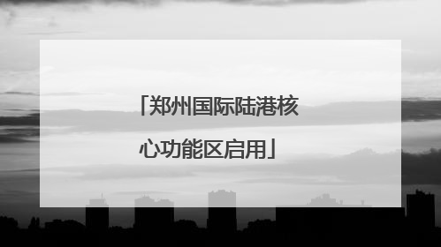 郑州国际陆港核心功能区启用
