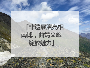 非遗展演亮相南博，曲靖文旅绽放魅力