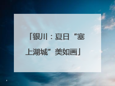 银川：夏日“塞上湖城”美如画
