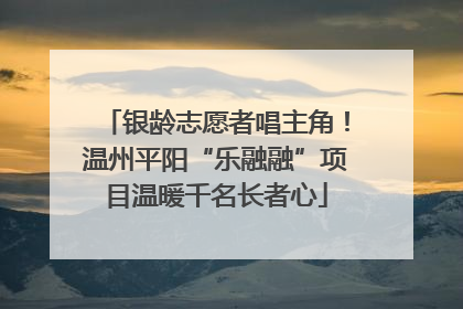 银龄志愿者唱主角！温州平阳“乐融融”项目温暖千名长者心