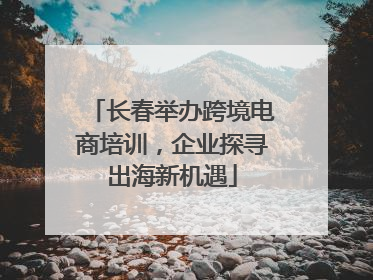 长春举办跨境电商培训，企业探寻出海新机遇
