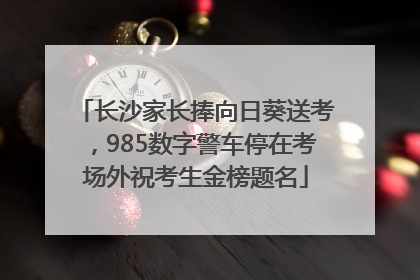 长沙家长捧向日葵送考，985数字警车停在考场外祝考生金榜题名