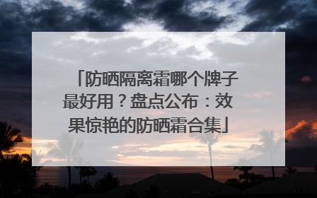 防晒隔离霜哪个牌子最好用？盘点公布：效果惊艳的防晒霜合集