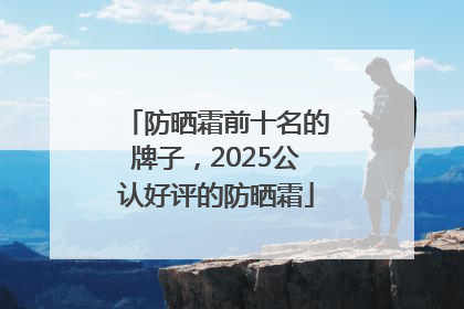防晒霜前十名的牌子，2025公认好评的防晒霜