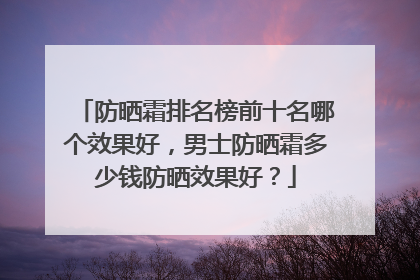 防晒霜排名榜前十名哪个效果好，男士防晒霜多少钱防晒效果好？