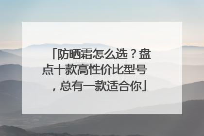 防晒霜怎么选？盘点十款高性价比型号，总有一款适合你